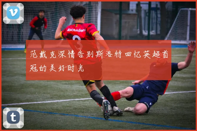 范戴克深情告别斯洛特回忆英超首冠的美好时光