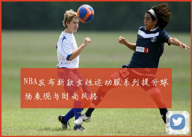 NBA发布新款女性运动服系列提升球场表现与时尚风格