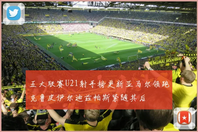 五大联赛U21射手榜更新亚马尔领跑克鲁皮伊尔迪兹帕斯紧随其后