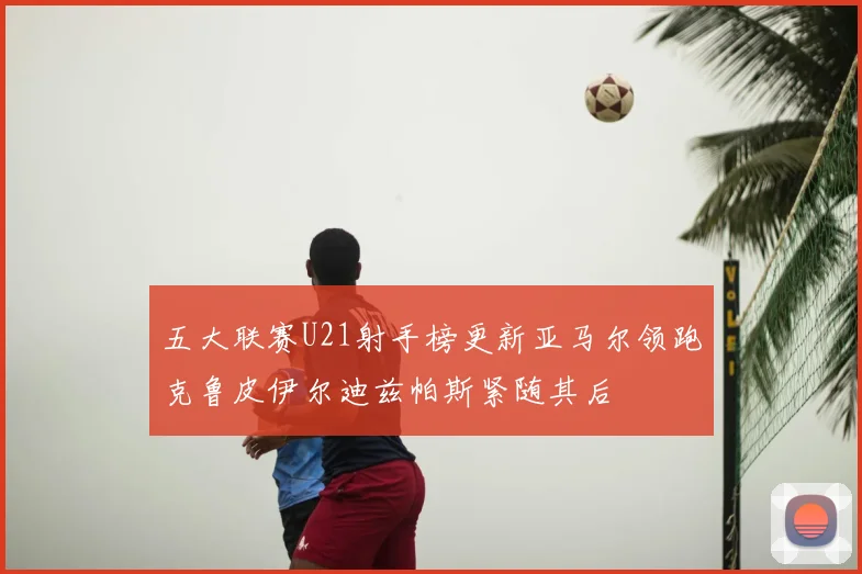 五大联赛U21射手榜更新亚马尔领跑克鲁皮伊尔迪兹帕斯紧随其后