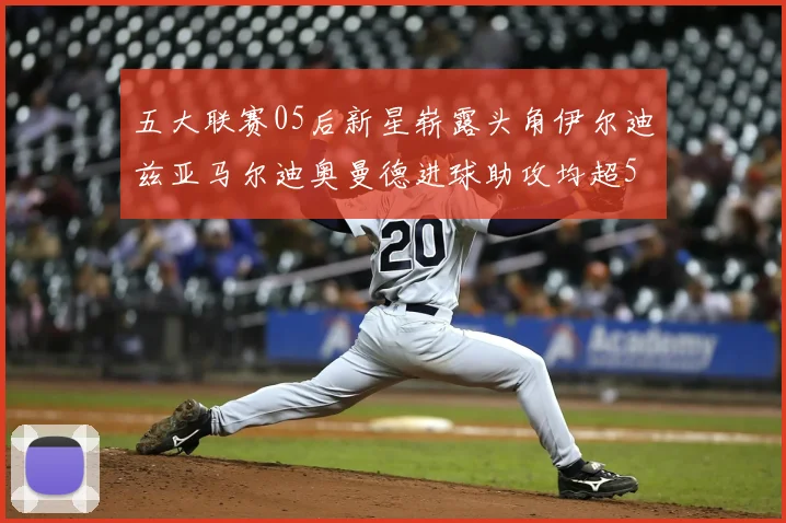 五大联赛05后新星崭露头角伊尔迪兹亚马尔迪奥曼德进球助攻均超5