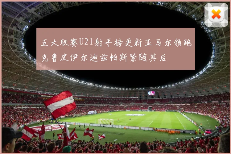 五大联赛U21射手榜更新亚马尔领跑克鲁皮伊尔迪兹帕斯紧随其后