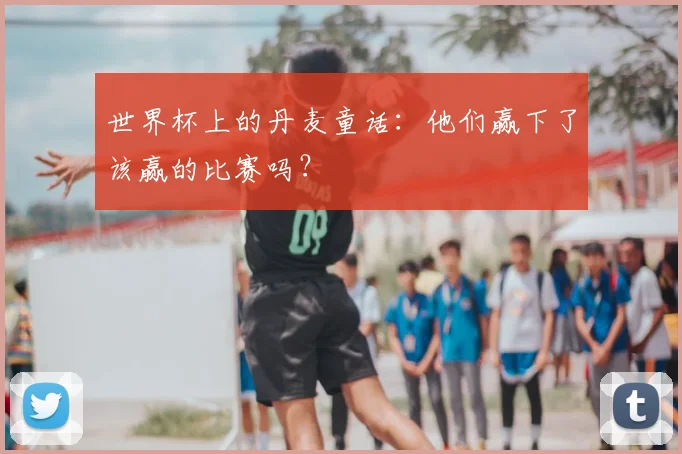 世界杯上的丹麦童话：他们赢下了该赢的比赛吗？