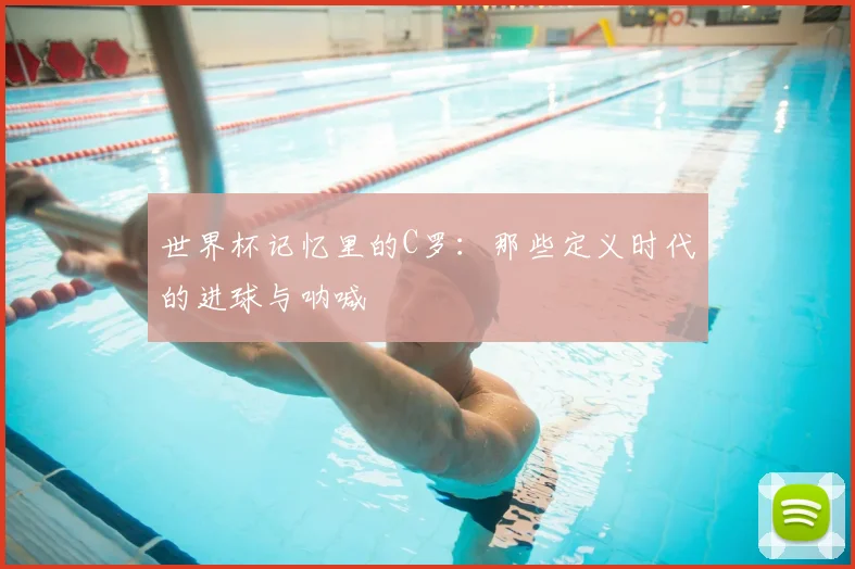 世界杯记忆里的C罗：那些定义时代的进球与呐喊
