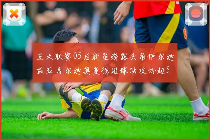 五大联赛05后新星崭露头角伊尔迪兹亚马尔迪奥曼德进球助攻均超5