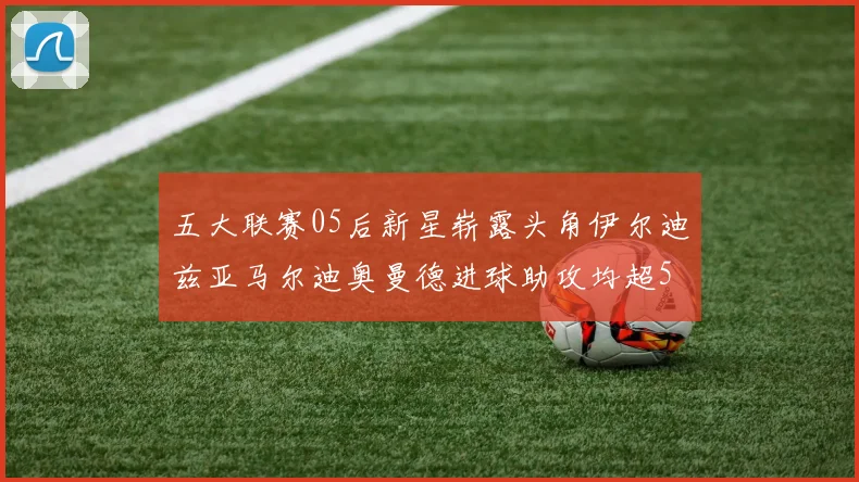 五大联赛05后新星崭露头角伊尔迪兹亚马尔迪奥曼德进球助攻均超5