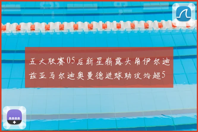 五大联赛05后新星崭露头角伊尔迪兹亚马尔迪奥曼德进球助攻均超5