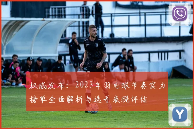 权威发布：2023年羽毛球节奏实力榜单全面解析与选手表现评估