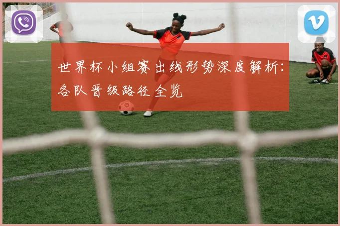 世界杯小组赛出线形势深度解析:各队晋级路径全览