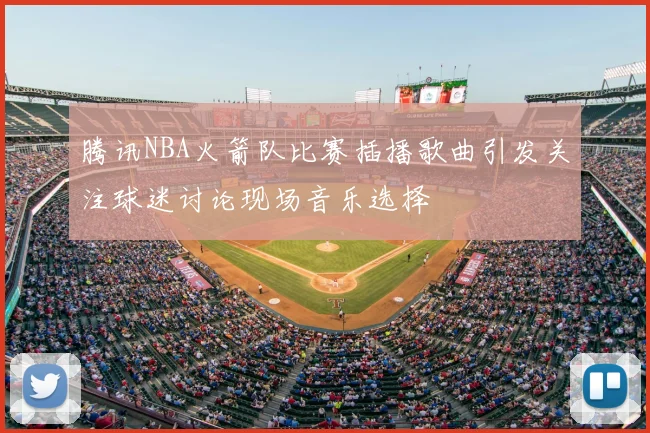 腾讯NBA火箭队比赛插播歌曲引发关注球迷讨论现场音乐选择