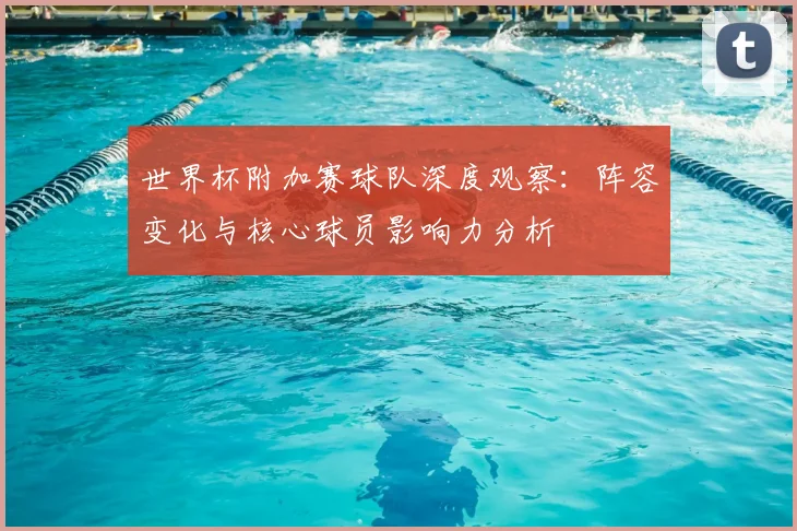 世界杯附加赛球队深度观察：阵容变化与核心球员影响力分析