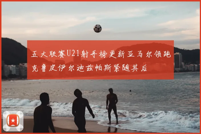 五大联赛U21射手榜更新亚马尔领跑克鲁皮伊尔迪兹帕斯紧随其后