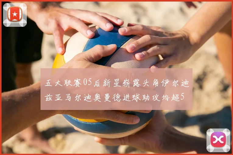 五大联赛05后新星崭露头角伊尔迪兹亚马尔迪奥曼德进球助攻均超5
