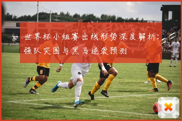 世界杯小组赛出线形势深度解析：强队突围与黑马逆袭预测