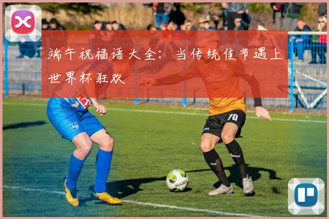 端午祝福语大全：当传统佳节遇上世界杯狂欢