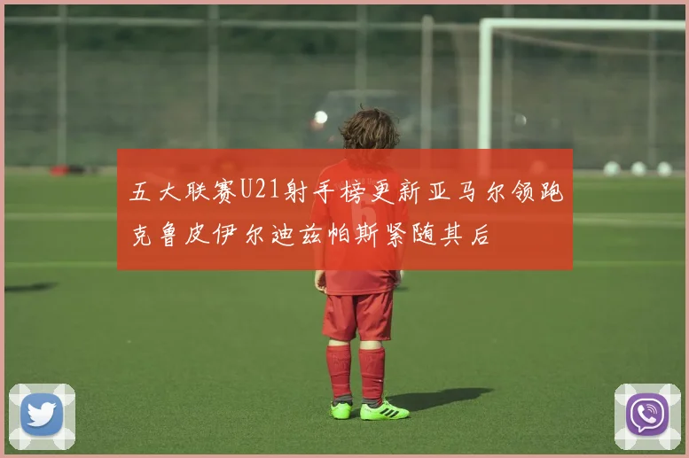 五大联赛U21射手榜更新亚马尔领跑克鲁皮伊尔迪兹帕斯紧随其后
