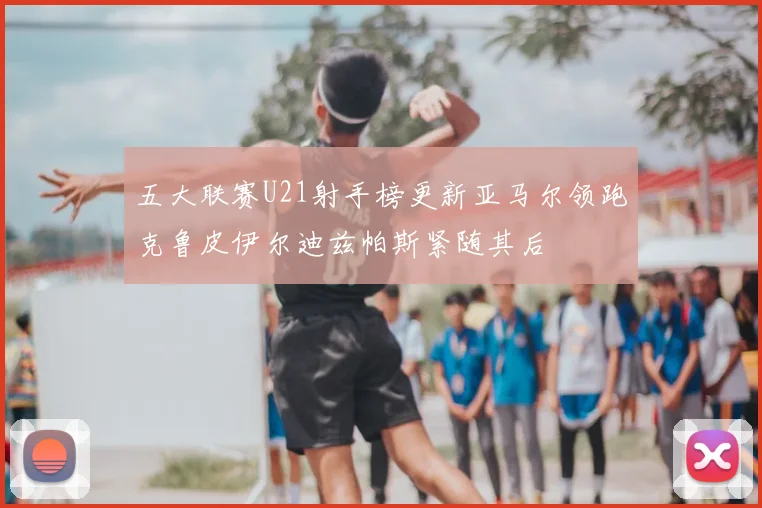 五大联赛U21射手榜更新亚马尔领跑克鲁皮伊尔迪兹帕斯紧随其后