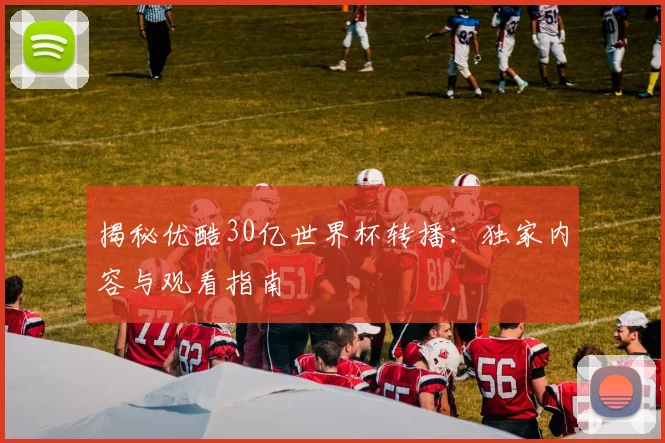 揭秘优酷30亿世界杯转播：独家内容与观看指南