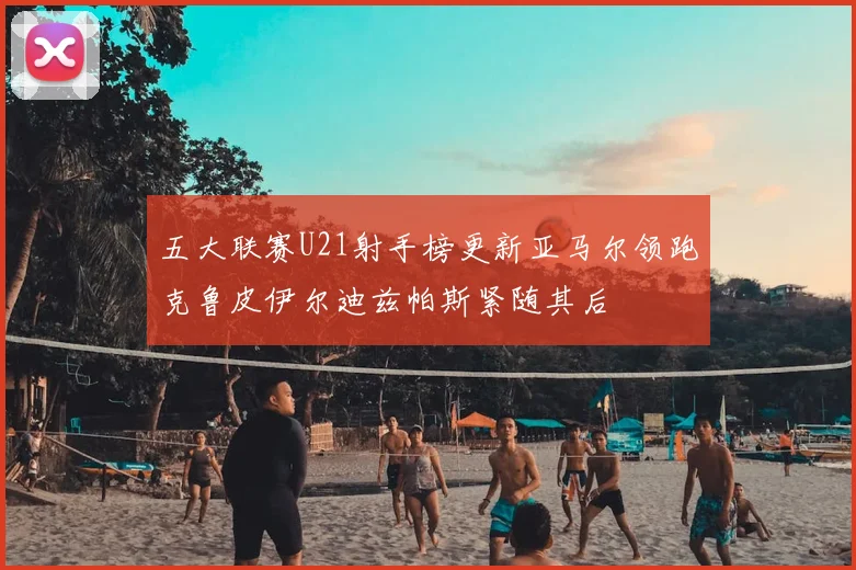 五大联赛U21射手榜更新亚马尔领跑克鲁皮伊尔迪兹帕斯紧随其后