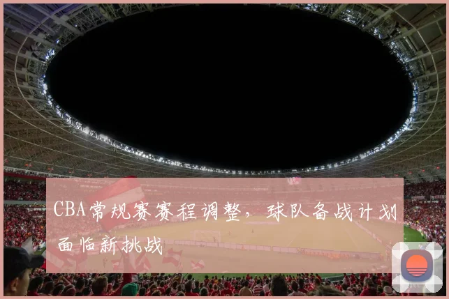 CBA常规赛赛程调整，球队备战计划面临新挑战