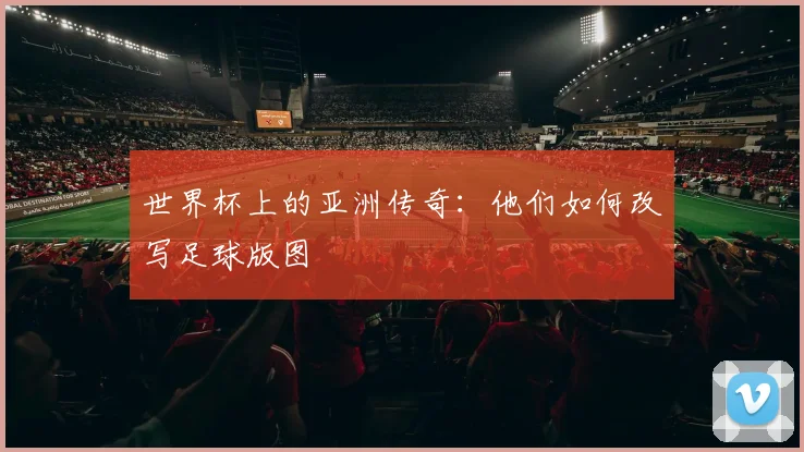 世界杯上的亚洲传奇：他们如何改写足球版图
