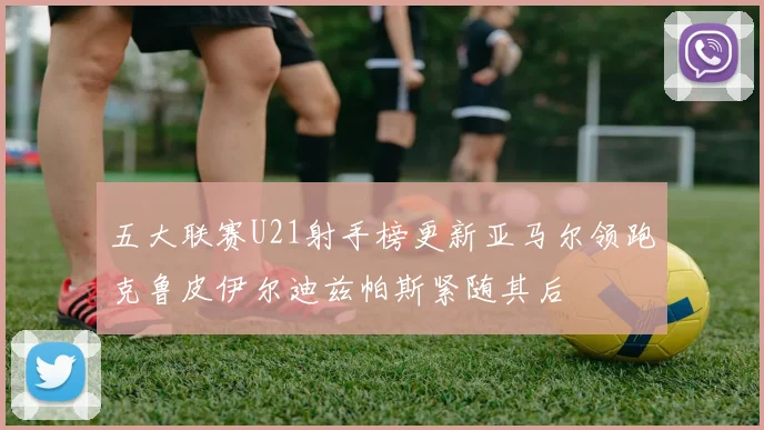 五大联赛U21射手榜更新亚马尔领跑克鲁皮伊尔迪兹帕斯紧随其后
