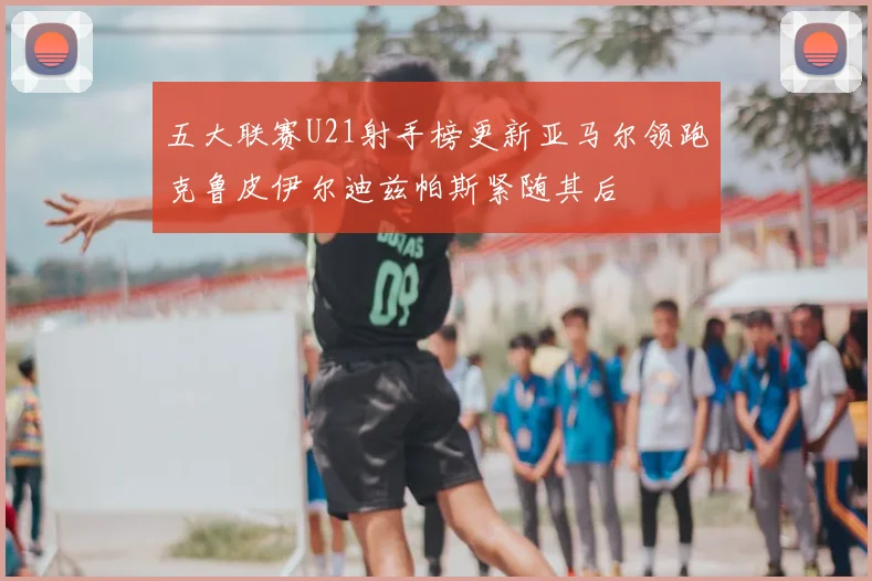 五大联赛U21射手榜更新亚马尔领跑克鲁皮伊尔迪兹帕斯紧随其后