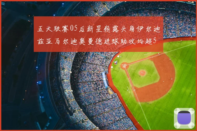 五大联赛05后新星崭露头角伊尔迪兹亚马尔迪奥曼德进球助攻均超5