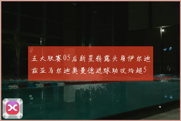 五大联赛05后新星崭露头角伊尔迪兹亚马尔迪奥曼德进球助攻均超5