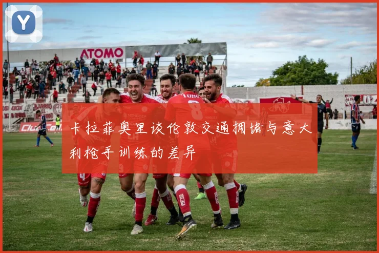 卡拉菲奥里谈伦敦交通拥堵与意大利枪手训练的差异