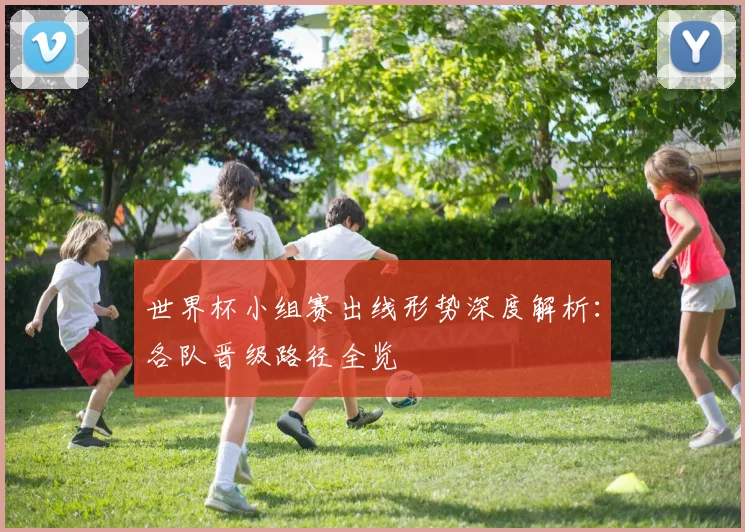 世界杯小组赛出线形势深度解析：各队晋级路径全览