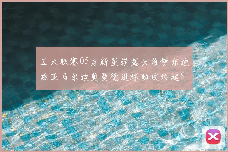 五大联赛05后新星崭露头角伊尔迪兹亚马尔迪奥曼德进球助攻均超5