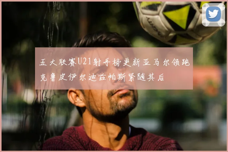 五大联赛U21射手榜更新亚马尔领跑克鲁皮伊尔迪兹帕斯紧随其后