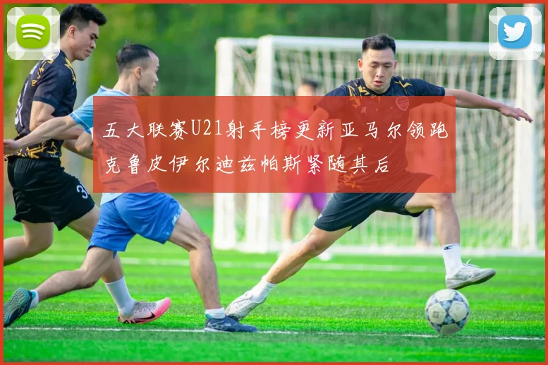 五大联赛U21射手榜更新亚马尔领跑克鲁皮伊尔迪兹帕斯紧随其后