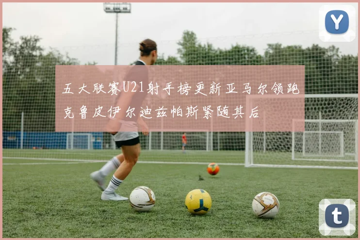五大联赛U21射手榜更新亚马尔领跑克鲁皮伊尔迪兹帕斯紧随其后
