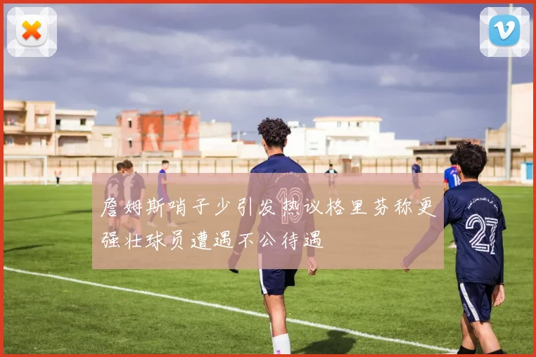 詹姆斯哨子少引发热议格里芬称更强壮球员遭遇不公待遇