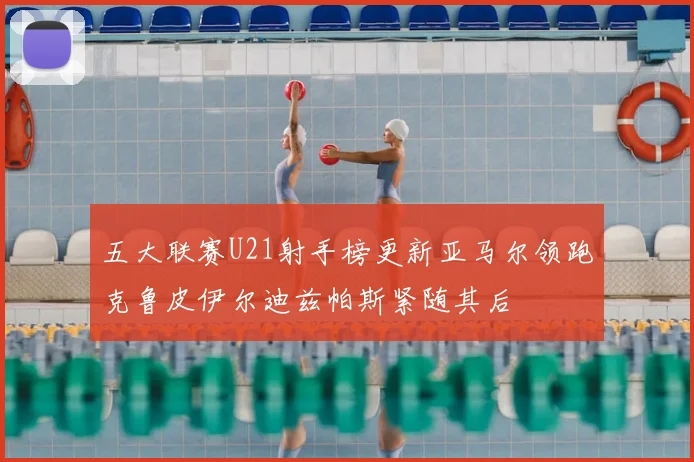 五大联赛U21射手榜更新亚马尔领跑克鲁皮伊尔迪兹帕斯紧随其后