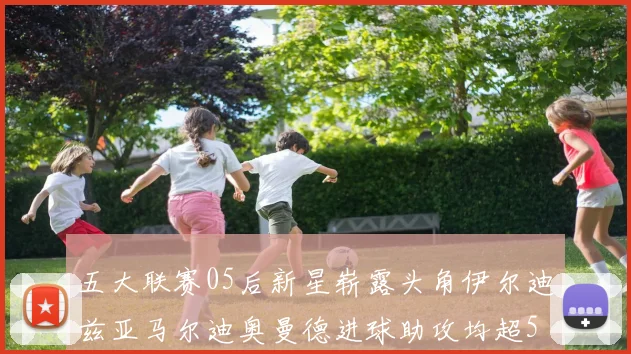 五大联赛05后新星崭露头角伊尔迪兹亚马尔迪奥曼德进球助攻均超5