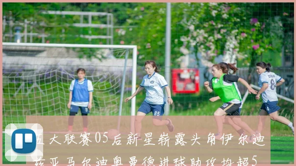 五大联赛05后新星崭露头角伊尔迪兹亚马尔迪奥曼德进球助攻均超5