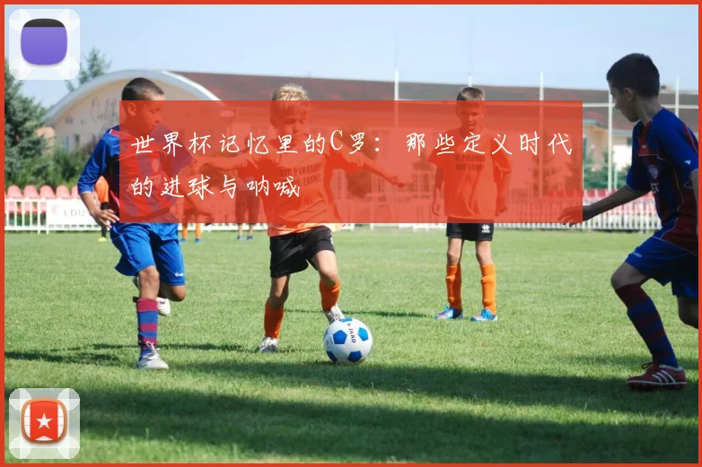 世界杯记忆里的C罗：那些定义时代的进球与呐喊