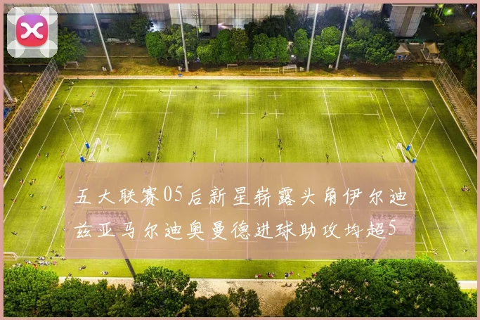 五大联赛05后新星崭露头角伊尔迪兹亚马尔迪奥曼德进球助攻均超5