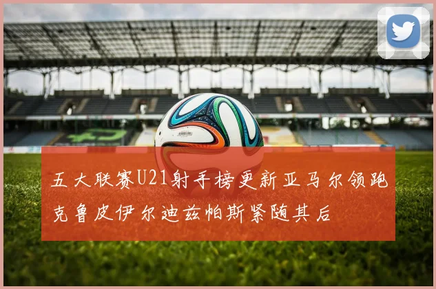 五大联赛U21射手榜更新亚马尔领跑克鲁皮伊尔迪兹帕斯紧随其后