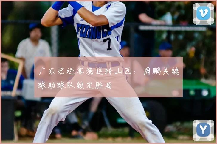 广东宏远客场逆转山西，周鹏关键球助球队锁定胜局