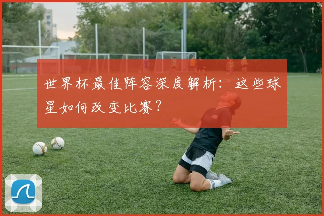 世界杯最佳阵容深度解析:这些球星如何改变比赛?