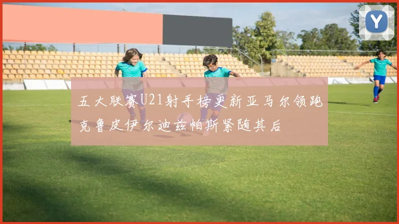 五大联赛U21射手榜更新亚马尔领跑克鲁皮伊尔迪兹帕斯紧随其后