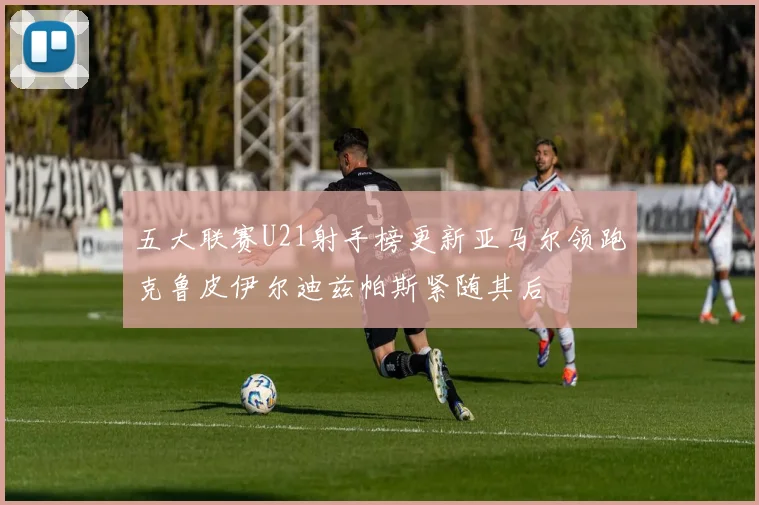 五大联赛U21射手榜更新亚马尔领跑克鲁皮伊尔迪兹帕斯紧随其后