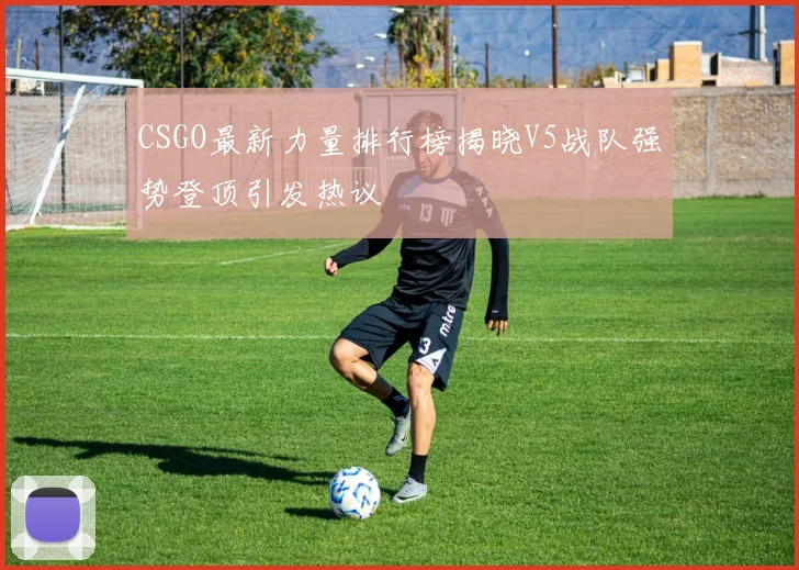 CSGO最新力量排行榜揭晓V5战队强势登顶引发热议
