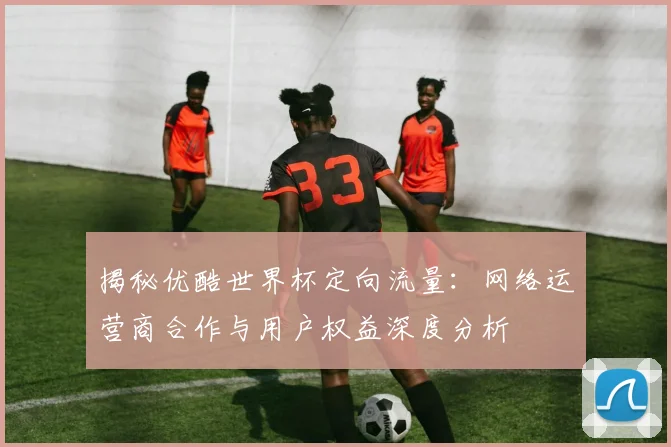 揭秘优酷世界杯定向流量：网络运营商合作与用户权益深度分析