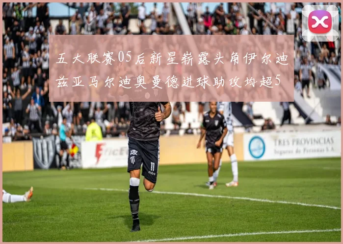 五大联赛05后新星崭露头角伊尔迪兹亚马尔迪奥曼德进球助攻均超5