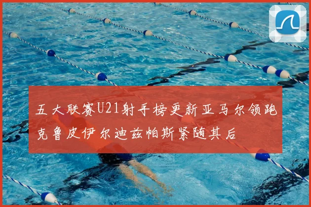 五大联赛U21射手榜更新亚马尔领跑克鲁皮伊尔迪兹帕斯紧随其后